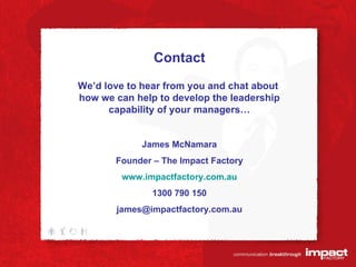 Contact We’d love to hear from you and chat about  how we can help to develop the leadership capability of your managers… James McNamara Founder – The Impact Factory www.impactfactory.com.au 1300 790 150 [email_address] 