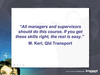 “ All managers and supervisors should do this course. If you get these skills right, the rest is easy.”  M. Kerl, Qld Transport 