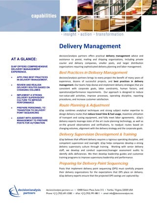 Delivery Management 
                               decision/analysis  partners  offers  practical  delivery  management  advice  and 
AT A GLANCE:                   assistance  to  postal,  mailing  and  shipping  organizations,  including  private 
                               courier  and  delivery  companies,  smaller  posts,  and  larger  distribution  
D/AP OFFERS COMPREHENSIVE      organizations requiring sophisticated delivery planning and labor management. 
DELIVERY MANAGEMENT
EXPERIENCE.                    Best Practices in Delivery Management
   APPLYING BEST PRACTICES    decision/analysis partners brings to every project the benefit of many years of 
    IN DELIVERY MANAGEMENT.
                               experience,  dozens  of  successful  projects,  and  best  practices  in  delivery 
   REVIEW AND REALIGN         management. Our teams help devise and implement delivery strategies that are 
    DELIVERY ROUTES BASED ON
                               consistent  with  corporate  goals,  labor  constraints,  human  factors,  and 
    CHANGING VOLUMES
                               operational/performance  requirements.    Our  approach  is  designed  to  reduce 
   IMPLEMENT A STRONG         non‐value‐add  activities,  improve  processes,  operating  discipline,  reporting 
    DELIVERY SUPERVISORY
    CULTURE TO IMPROVE         procedures, and increase customer satisfaction. 
    PERFORMANCE
                               Route Planning & Adjustment
   PREPARE PERSONNEL TO
    TRANSITION TO DELIVERY     d/ap  combines  analytical  techniques  and  strong  subject  matter  expertise  to 
    POINT SEQUENCING
                               design delivery routes that reduce travel time & fuel usage, maximize utilization 
   ASSIST WITH ADDRESS        of  transport  and  casing  equipment,  and  fully  meet  labor  agreements.    d/ap’s 
    MANAGEMENT TO PREPARE      delivery experts leverage state of the art route planning technology, as well as 
    POSTS FOR AUTOMATION
                               on‐the  ground  observations  and  verifications,  to  readjust  routes  based  on 
                               changing volumes, alignment with the delivery strategy and the corporate goals. 

                               Delivery Supervision Development & Training
                               d/ap believes that efficient delivery requires a rigorous operating discipline, and 
                               competent  supervision  and  oversight.  d/ap  helps  companies  develop  a  strong 
                               delivery  supervisory  culture  through  training.    Working  with  senior  delivery 
                               staff,  we  develop  and  conduct  supervisor/manager  assessment  audits  to 
                               identify  skills  deficiencies.  We  then  develop  leadership  guides  and  customize 
                               training programs to improve supervisory leadership and performance. 

                               Preparing for Delivery Point Sequencing
                               Posts  that  implement  delivery  point  sequencing  (DPS)  must  carefully  prepare 
                               their  delivery  organizations  for  the  expectations  that  DPS  place  on  delivery.  
                               d/ap delivery experts ensure that the projected DPS savings are captured by:  
 