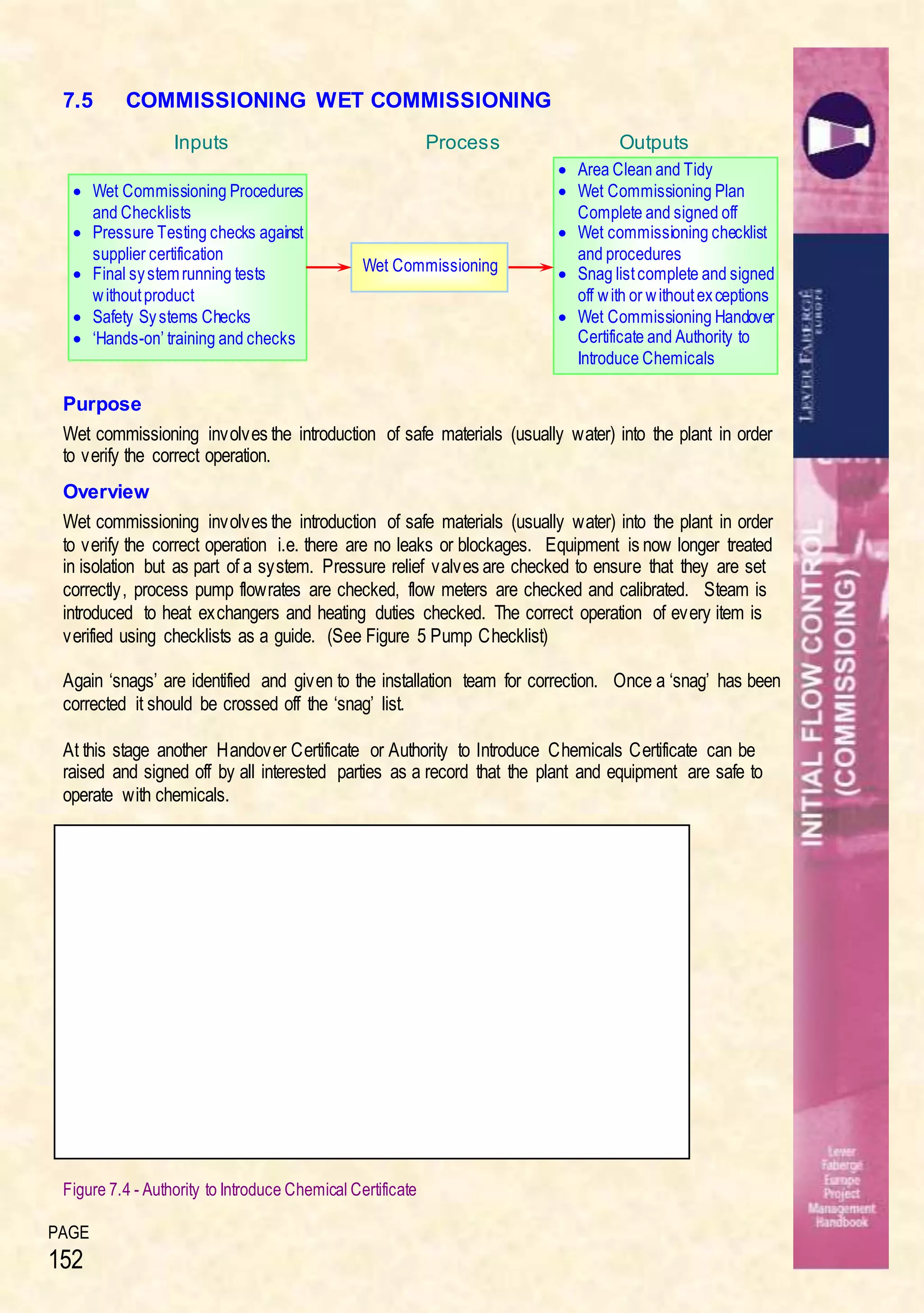 PAGE
152
7.5 COMMISSIONING WET COMMISSIONING
Purpose
Wet commissioning involves the introduction of safe materials (usually water) into the plant in order
to verify the correct operation.
Overview
Wet commissioning involves the introduction of safe materials (usually water) into the plant in order
to verify the correct operation i.e. there are no leaks or blockages. Equipment is now longer treated
in isolation but as part of a system. Pressure relief valves are checked to ensure that they are set
correctly, process pump flowrates are checked, flow meters are checked and calibrated. Steam is
introduced to heat exchangers and heating duties checked. The correct operation of every item is
verified using checklists as a guide. (See Figure 5 Pump Checklist)
Again ‘snags’ are identified and given to the installation team for correction. Once a ‘snag’ has been
corrected it should be crossed off the ‘snag’ list.
At this stage another Handover Certificate or Authority to Introduce Chemicals Certificate can be
raised and signed off by all interested parties as a record that the plant and equipment are safe to
operate with chemicals.
Figure 7.4 - Authority to Introduce Chemical Certificate
Inputs OutputsProcess
 Wet Commissioning Procedures
and Checklists
 Pressure Testing checks against
supplier certification
 Final systemrunning tests
withoutproduct
 Safety Systems Checks
 ‘Hands-on’ training and checks
Wet Commissioning
 Area Clean and Tidy
 Wet Commissioning Plan
Complete and signed off
 Wet commissioning checklist
and procedures
 Snag listcomplete and signed
off with or withoutexceptions
 Wet Commissioning Handover
Certificate and Authority to
Introduce Chemicals
 
