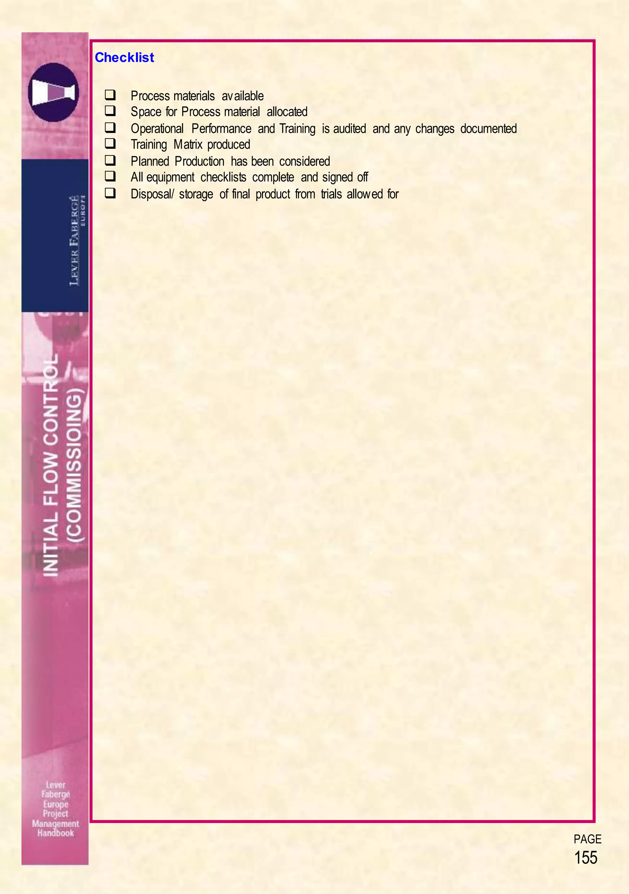 PAGE
155
Checklist
 Process materials available
 Space for Process material allocated
 Operational Performance and Training is audited and any changes documented
 Training Matrix produced
 Planned Production has been considered
 All equipment checklists complete and signed off
 Disposal/ storage of final product from trials allowed for
 