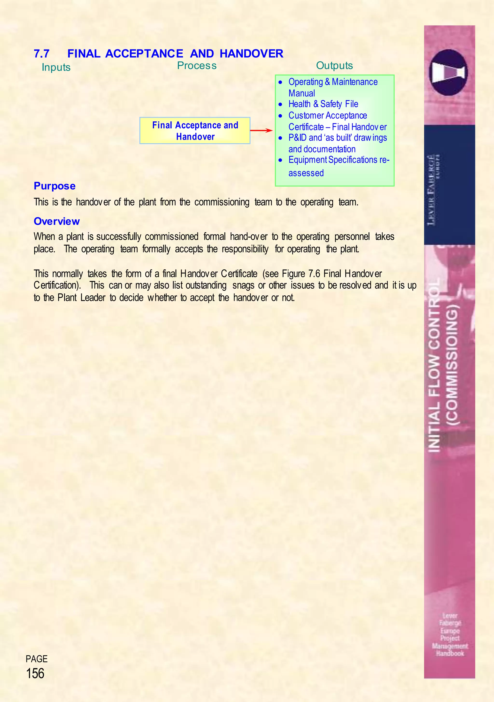 PAGE
156
7.7 FINAL ACCEPTANCE AND HANDOVER
Purpose
This is the handover of the plant from the commissioning team to the operating team.
Overview
When a plant is successfully commissioned formal hand-over to the operating personnel takes
place. The operating team formally accepts the responsibility for operating the plant.
This normally takes the form of a final Handover Certificate (see Figure 7.6 Final Handover
Certification). This can or may also list outstanding snags or other issues to be resolved and it is up
to the Plant Leader to decide whether to accept the handover or not.
Inputs OutputsProcess
Final Acceptance and
Handover
 Operating & Maintenance
Manual
 Health & Safety File
 Customer Acceptance
Certificate – Final Handover
 P&ID and ‘as built’ drawings
and documentation
 EquipmentSpecifications re-
assessed
 