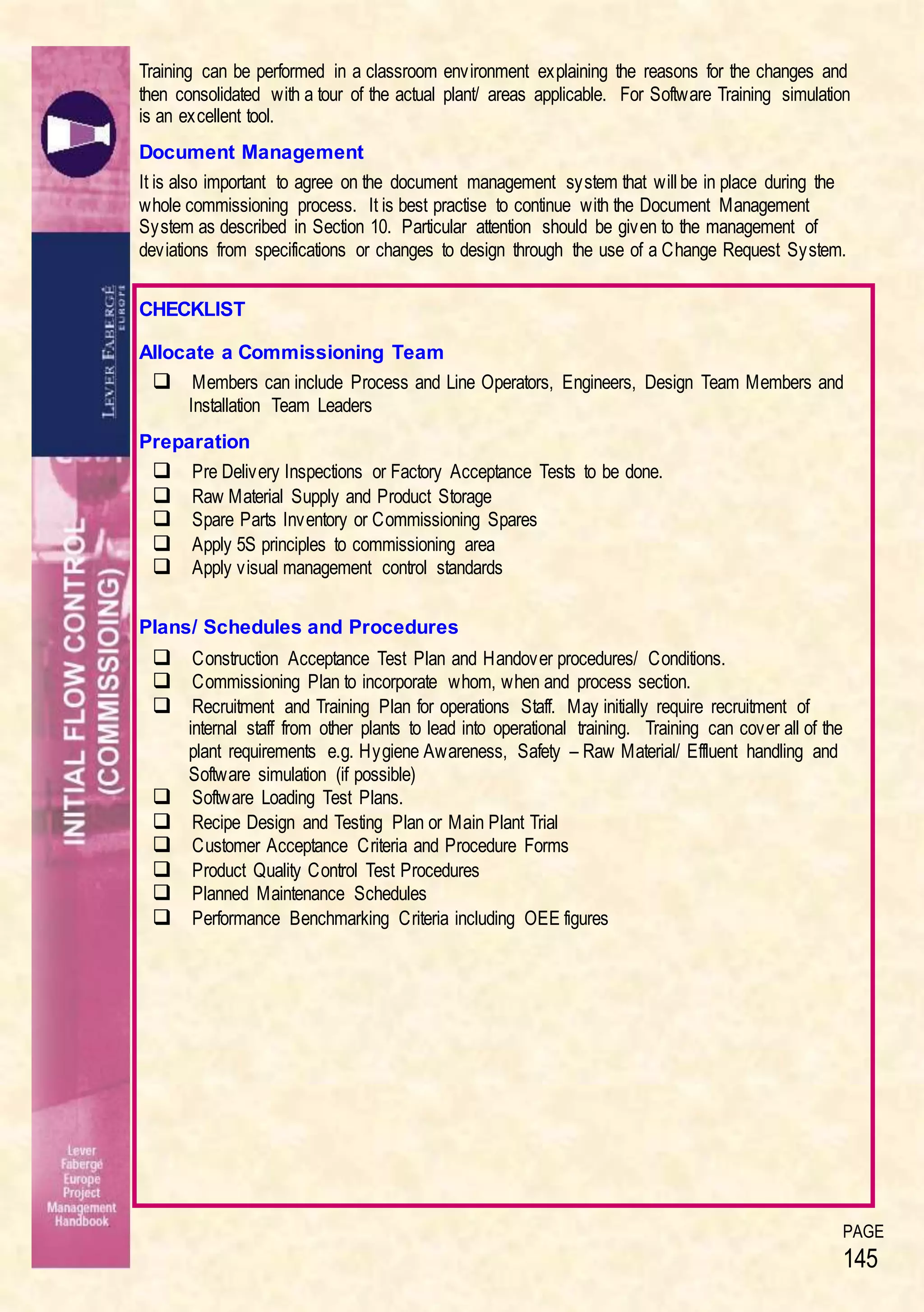 PAGE
145
Training can be performed in a classroom environment explaining the reasons for the changes and
then consolidated with a tour of the actual plant/ areas applicable. For Software Training simulation
is an excellent tool.
Document Management
It is also important to agree on the document management system that will be in place during the
whole commissioning process. It is best practise to continue with the Document Management
System as described in Section 10. Particular attention should be given to the management of
deviations from specifications or changes to design through the use of a Change Request System.
CHECKLIST
Allocate a Commissioning Team
 Members can include Process and Line Operators, Engineers, Design Team Members and
Installation Team Leaders
Preparation
 Pre Delivery Inspections or Factory Acceptance Tests to be done.
 Raw Material Supply and Product Storage
 Spare Parts Inventory or Commissioning Spares
 Apply 5S principles to commissioning area
 Apply visual management control standards
Plans/ Schedules and Procedures
 Construction Acceptance Test Plan and Handover procedures/ Conditions.
 Commissioning Plan to incorporate whom, when and process section.
 Recruitment and Training Plan for operations Staff. May initially require recruitment of
internal staff from other plants to lead into operational training. Training can cover all of the
plant requirements e.g. Hygiene Awareness, Safety – Raw Material/ Effluent handling and
Software simulation (if possible)
 Software Loading Test Plans.
 Recipe Design and Testing Plan or Main Plant Trial
 Customer Acceptance Criteria and Procedure Forms
 Product Quality Control Test Procedures
 Planned Maintenance Schedules
 Performance Benchmarking Criteria including OEE figures
 