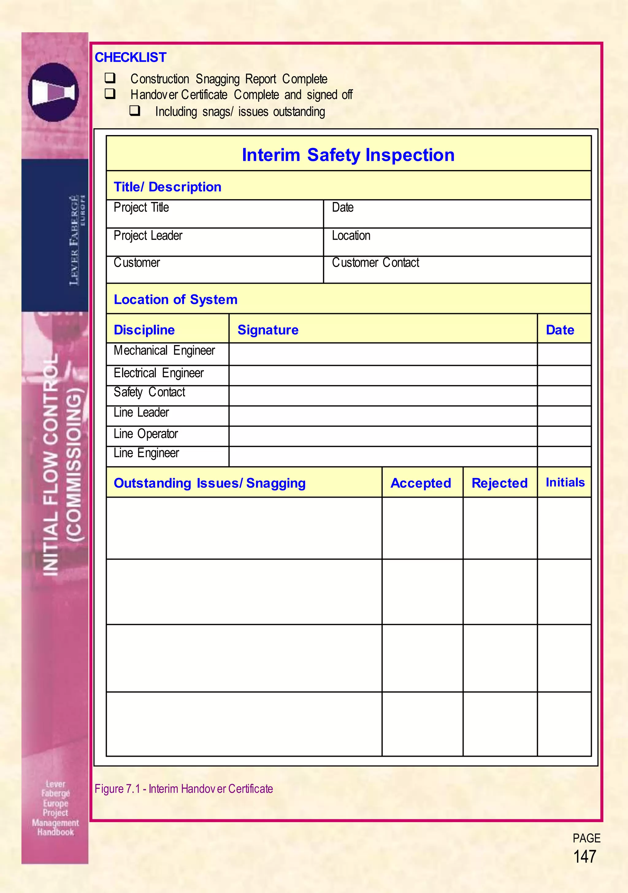 PAGE
147
CHECKLIST
 Construction Snagging Report Complete
 Handover Certificate Complete and signed off
 Including snags/ issues outstanding
Figure 7.1 - Interim Handover Certificate
Interim Safety Inspection
Title/ Description
Project Title Date
Project Leader Location
Customer Customer Contact
Location of System
Discipline Signature Date
Mechanical Engineer
Electrical Engineer
Safety Contact
Line Leader
Line Operator
Line Engineer
Outstanding Issues/ Snagging Accepted Rejected Initials
 