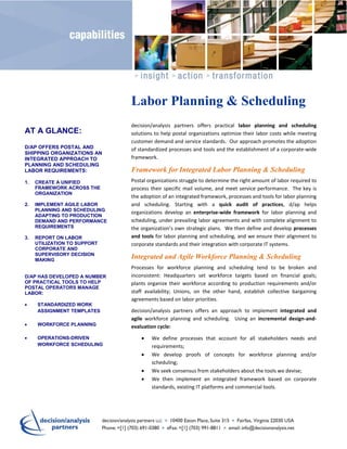 Labor Planning & Scheduling
                               decision/analysis partners offers practical labor planning and scheduling
AT A GLANCE:                   solutions to help postal organizations optimize their labor costs while meeting
                               customer demand and service standards. Our approach promotes the adoption
D/AP OFFERS POSTAL AND         of standardized processes and tools and the establishment of a corporate-wide
SHIPPING ORGANIZATIONS AN
INTEGRATED APPROACH TO         framework.
PLANNING AND SCHEDULING
LABOR REQUIREMENTS:            Framework for Integrated Labor Planning & Scheduling
1.   CREATE A UNIFIED          Postal organizations struggle to determine the right amount of labor required to
     FRAMEWORK ACROSS THE      process their specific mail volume, and meet service performance. The key is
     ORGANIZATION
                               the adoption of an integrated framework, processes and tools for labor planning
2.   IMPLEMENT AGILE LABOR     and scheduling. Starting with a quick audit of practices, d/ap helps
     PLANNING AND SCHEDULING
                               organizations develop an enterprise-wide framework for labor planning and
     ADAPTING TO PRODUCTION
     DEMAND AND PERFORMANCE    scheduling, under prevailing labor agreements and with complete alignment to
     REQUIREMENTS              the organization’s own strategic plans. We then define and develop processes
3.   REPORT ON LABOR           and tools for labor planning and scheduling, and we ensure their alignment to
     UTILIZATION TO SUPPORT    corporate standards and their integration with corporate IT systems.
     CORPORATE AND
     SUPERVISORY DECISION
     MAKING
                               Integrated and Agile Workforce Planning & Scheduling
                               Processes for workforce planning and scheduling tend to be broken and
D/AP HAS DEVELOPED A NUMBER    inconsistent: Headquarters set workforce targets based on financial goals;
OF PRACTICAL TOOLS TO HELP     plants organize their workforce according to production requirements and/or
POSTAL OPERATORS MANAGE
LABOR:                         staff availability; Unions, on the other hand, establish collective bargaining
                               agreements based on labor priorities.
     STANDARDIZED WORK
     ASSIGNMENT TEMPLATES      decision/analysis partners offers an approach to implement integrated and
                               agile workforce planning and scheduling. Using an incremental design-and-
     WORKFORCE PLANNING        evaluation cycle:
     OPERATIONS-DRIVEN                 We define processes that account for all stakeholders needs and
     WORKFORCE SCHEDULING              requirements;
                                       We develop proofs of concepts for workforce planning and/or
                                       scheduling;
                                       We seek consensus from stakeholders about the tools we devise;
                                       We then implement an integrated framework based on corporate
                                       standards, existing IT platforms and commercial tools.
 