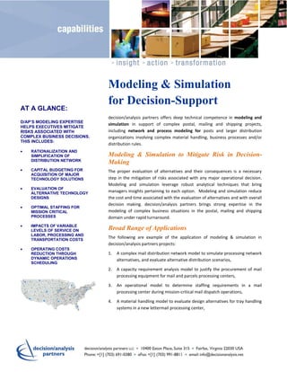 Modeling & Simulation
                              for Decision-Support
AT A GLANCE:
                              decision/analysis partners offers deep technical competence in modeling and
D/AP’S MODELING EXPERTISE
                              simulation in support of complex postal, mailing and shipping projects,
HELPS EXECUTIVES MITIGATE
RISKS ASSOCIATED WITH         including network and process modeling for posts and larger distribution
COMPLEX BUSINESS DECISIONS.   organizations involving complex material handling, business processes and/or
THIS INCLUDES:
                              distribution rules.
    RATIONALIZATION AND
    SIMPLIFICATION OF         Modeling & Simulation to Mitigate Risk in Decision-
    DISTRIBUTION NETWORK
                              Making
    CAPITAL BUDGETING FOR     The proper evaluation of alternatives and their consequences is a necessary
    ACQUISITION OF MAJOR
    TECHNOLOGY SOLUTIONS      step in the mitigation of risks associated with any major operational decision.
                              Modeling and simulation leverage robust analytical techniques that bring
    EVALUATION OF
    ALTERNATIVE TECHNOLOGY    managers insights pertaining to each option. Modeling and simulation reduce
    DESIGNS                   the cost and time associated with the evaluation of alternatives and with overall
                              decision making. decision/analysis partners brings strong expertise in the
    OPTIMAL STAFFING FOR
    MISSION CRITICAL          modeling of complex business situations in the postal, mailing and shipping
    PROCESSES                 domain under rapid turnaround.
    IMPACTS OF VARIABLE
    LEVELS OF SERVICE ON      Broad Range of Applications
    LABOR, PROCESSING AND
    TRANSPORTATION COSTS
                              The following are example of the application of modeling & simulation in
                              decision/analysis partners projects:
    OPERATING COSTS
    REDUCTION THROUGH         1.   A complex mail distribution network model to simulate processing network
    DYNAMIC OPERATIONS             alternatives, and evaluate alternative distribution scenarios,
    SCHEDULING
                              2.   A capacity requirement analysis model to justify the procurement of mail
                                   processing equipment for mail and parcels processing centers,

                              3.   An operational model to determine staffing requirements in a mail
                                   processing center during mission-critical mail dispatch operations,

                              4.   A material handling model to evaluate design alternatives for tray handling
                                   systems in a new lettermail processing center,
 