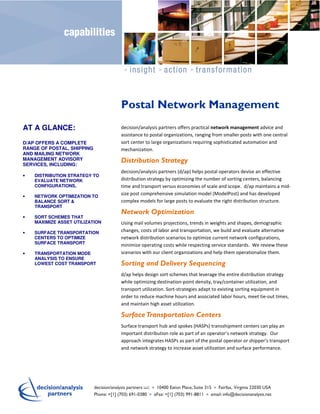 Postal Network Management
AT A GLANCE:                     decision/analysis partners offers practical network management advice and
                                 assistance to postal organizations, ranging from smaller posts with one central
D/AP OFFERS A COMPLETE           sort center to large organizations requiring sophisticated automation and
RANGE OF POSTAL, SHIPPING        mechanization.
AND MAILING NETWORK
MANAGEMENT ADVISORY
SERVICES, INCLUDING:
                                 Distribution Strategy
                                 decision/analysis partners (d/ap) helps postal operators devise an effective
•   DISTRIBUTION STRATEGY TO
    EVALUATE NETWORK             distribution strategy by optimizing the number of sorting centers, balancing
    CONFIGURATIONS,              time and transport versus economies of scale and scope. d/ap maintains a mid-
•   NETWORK OPTIMIZATION TO
                                 size post comprehensive simulation model (ModelPost) and has developed
    BALANCE SORT &               complex models for large posts to evaluate the right distribution structure.
    TRANSPORT
                                 Network Optimization
•   SORT SCHEMES THAT
    MAXIMIZE ASSET UTILIZATION   Using mail volumes projections, trends in weights and shapes, demographic
•   SURFACE TRANSPORTATION       changes, costs of labor and transportation, we build and evaluate alternative
    CENTERS TO OPTIMIZE          network distribution scenarios to optimize current network configurations,
    SURFACE TRANSPORT
                                 minimize operating costs while respecting service standards. We review these
•   TRANSPORTATION MODE          scenarios with our client organizations and help them operationalize them.
    ANALYSIS TO ENSURE
    LOWEST COST TRANSPORT        Sorting and Delivery Sequencing
                                 d/ap helps design sort schemes that leverage the entire distribution strategy
                                 while optimizing destination-point density, tray/container utilization, and
                                 transport utilization. Sort-strategies adapt to existing sorting equipment in
                                 order to reduce machine hours and associated labor hours, meet tie-out times,
                                 and maintain high asset utilization.

                                 Surface Transportation Centers
                                 Surface transport hub and spokes (HASPs) transshipment centers can play an
                                 important distribution role as part of an operator’s network strategy. Our
                                 approach integrates HASPs as part of the postal operator or shipper’s transport
                                 and network strategy to increase asset utilization and surface performance.
 