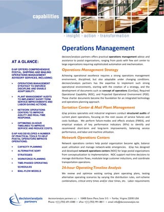 Operations Management
                                decision/analysis partners offers practical operations management advice and
                                assistance to postal organizations, ranging from posts with few sort center to
AT A GLANCE:
                                large organizations requiring sophisticated automation and mechanization.
D/AP OFFERS COMPREHENSIVE       Operations Management Strategy
POSTAL, SHIPPING AND MAILING
OPERATIONS MANAGEMENT           Achieving operational excellence requires a strong operations management
ADVISORY SERVICES, INCLUDING:
                                environment, disciplined, but also adaptable under changing conditions.
•   OPERATIONS MANAGEMENT       decision/analysis partners has the expertise to implement such strong
    STRATEGY TO ENFORCE         operational environments, starting with the creation of a strategy, and the
    DISCIPLINE AND ENABLE
    ADAPTABILITY.               development of documents such as concept of operations (ConOps), Required
                                Operational Capability (ROC), and Projected Operational Environment (POE).
•   PLANT MANAGEMENT AUDITS
    TO IMPLEMENT SHORT TERM     These charter documents become the foundation for an integrated technology
    SERVICE IMPROVEMENTS AND    and operations planning approach.
    LABOR-SAVING ACTIONS.
                                Sortation Center & Mail Plant Management
•   NETWORK OPERATIONS
    CENTERS TO IMPROVE          d/ap process specialists and industrial engineers conduct structured audits of
    AGILITY AND REAL-TIME
    RESPONSE.                   current plant operations, focusing on the root causes of service failures and
                                costs buildups. We perform failure-modes and effects analysis (FMEA), and
•   OPTIMIZING 24-HOUR
    TIMELINES TO IMPROVE
                                empirical analysis of key performance indicators (KPIs) to identify and
    SERVICE AND REDUCE COSTS.   recommend short-term and long-term improvements, balancing service
                                performance, and labor and machine utilization.
D/AP HAS DEVELOPED A NUMBER
OF PRACTICAL TOOLS TO HELP
POSTAL OPERATORS IMPROVE        Network Operations Centers
OPERATIONS:
                                Network operations centers help postal organization become agile, balance
•   CAPACITY PLANNING           asset utilization and manage network-wide emergencies. d/ap has designed
•   ALTERNATIVE SORT            and developed network operations centers (NOC) for large postal organizations
    STRATEGIES                  from conceptualization to implementation. NOC support real-time decisions to
•   WORKFORCE PLANNING          manage distribution flows, modulate large customer inductions, and coordinate
•   TIME-PHASED OPERATING       transportation operations.
    SCHEDULES                   24-hour Operating Timeline Analysis
•   MAIL-FLOW MODELS
                                We review and optimize existing sorting plant operating plans, testing
                                alternative operating scenarios by varying the distribution rules, sort-scheme
                                combinations, critical entry times and/or clear times, etc. Labor requirements
 