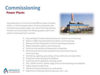 Outages Services
Commissioning
 Gas and Steam turbine electromechanical systems commissioning.
 Boiler or HRSG electromechanical systems commissioning.
 Balance of Plant Preparation of commissioning procedures.
 Water treatment systems commissioning.
 Electrical and mechanical Equipment's inspection.
 Electrical and mechanical equipment pre-commissioning and
commissioning.
 Interfacing, signaling, grounding, wiring continuity and loop check.
 Protection relays testing and validation.
 Field instrument calibration and loop check.
 DCS, SCADA and PLC systems logic and functional testing and validation.
 Hydro and pneumatic tests.
 Piping flushing and blowout (air and steam).
 Alignment of rotating machines (pumps, fans…etc).
long experience in commissioning different types of power
plants i.e. thermal power plants; simple cycle power and
combined cycle power plants, our commissioning activities
include commissioning of the following power plant main
systems and equipment's services.
Power Plants
 