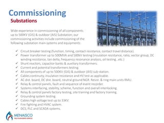 Outages Services
Commissioning
Substations
Wide experience in commissioning of all components
up to 500KV (GIS) & outdoor (AIS) Substation; our
commissioning activities include commissioning of the
following substation main systems and equipments:
 Circuit breaker testing (function, timing, contact resistance, contact travel distance).
 Power transformer up to 500MVA and 500kV testing (insulation resistance, ratio, vector group, DC
winding resistance, tan delta, frequency resonance analysis, oil testing…etc.)
 Shunt reactors, capacitor banks & auxiliary transformers.
 Current and potential transformers testing.
 All components of up to 500KV (GIS) & outdoor (AIS) sub-station.
 Cables continuity, insulation resistance and HV test as applicable.
 AC dist. board, DC dist. board, neutral ground NGR. Resist. & ring main units RMU.
 Relay & control panels, fault and sequence of event recorder.
 Systems interfacing, stability, scheme, function and overall interlocking.
 Relay & control panels factory testing, site training and factory training.
 Grounding system testing.
 Cables high voltage test up to 33KV.
 Fire fighting and HVAC system.
 DCS, PLC and SCADA systems.
 