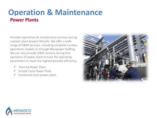 Outages Services
Operation & Maintenance
Power Plants
Provides operations & maintenance services during
a power plant project lifecycle. We offer a wide
range of O&M services, including complete turnkey
operations models or through Manpower Staffing.
We can also provide O&M services during first
operation of power plant to tune the operating
parameters to reach the highest possible efficiency.
 Thermal Power Plant.
 Simple Cycle Power Plant.
 Combined Cycle power plant.
 
