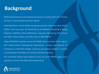 Background
MENA based technical and engineering services company with over 50 years
of history in Saudi Arabia and other regions.
Head Quartered in Saudi Arabia, the group operates under the name AHCEC
MENA, which was spun off Abdulhadi & Al Moaibed Consulting & Design
Engineers (AMCDE) while establishing a separate engineering joint venture
with KBR in Saudi Arabia, currently known as KBR-AMCDE.
Today MENAISCO operates across the Middle East and North Africa regions
with Governments, Multinational Corporations, Utilities and National Oil
Companies to help them design, construct and operate projects, in sectors
including Power and Water, Oil and Gas and Petrochemicals.
The combined entities have footprint across the entire MENA region and a
workforce of more than 800 skilled professionals.
 