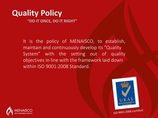 Quality Policy
It is the policy of MENAISCO, to establish,
maintain and continuously develop its “Quality
System” with the setting out of quality
objectives in line with the framework laid down
within ISO 9001:2008 Standard.
“DO IT ONCE, DO IT RIGHT”
 