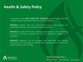 Health & Safety Policy
Safety Always First …
Zero Near Miss … Zero incidents … Zero injuries
In compliance with OHSAS 18001:2007, MENAISCO is committed to ensuring
a safe and healthy working environment for all its employees.
MENAISCO believes that most work-related injuries and diseases are
preventable and that a "zero accident" target is desirable.
MENAISCO considers that there is nothing more important in the undertaking
of anyone's job than prevention of injury or ill-health to people in its
workplace.
MENAISCO recognizes that its managers and supervisors have primary
responsibility for providing and maintaining a working environment that is
safe and without risks to health.
 