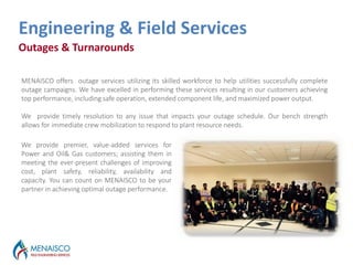 Outages & Turnarounds
Outages Services
Engineering & Field Services
We provide premier, value-added services for
Power and Oil& Gas customers; assisting them in
meeting the ever-present challenges of improving
cost, plant safety, reliability, availability and
capacity. You can count on MENAISCO to be your
partner in achieving optimal outage performance.
MENAISCO offers outage services utilizing its skilled workforce to help utilities successfully complete
outage campaigns. We have excelled in performing these services resulting in our customers achieving
top performance, including safe operation, extended component life, and maximized power output.
We provide timely resolution to any issue that impacts your outage schedule. Our bench strength
allows for immediate crew mobilization to respond to plant resource needs.
 