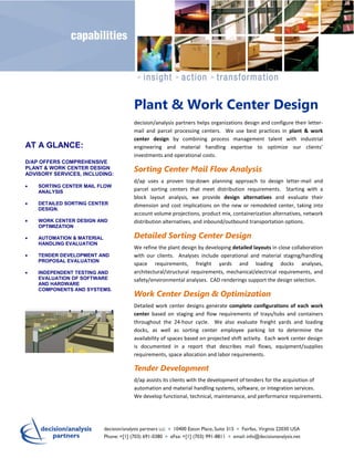 Plant & Work Center Design
                                decision/analysis partners helps organizations design and configure their letter-
                                mail and parcel processing centers. We use best practices in plant & work
                                center design by combining process management talent with industrial
AT A GLANCE:                    engineering and material handling expertise to optimize our clients’
                                investments and operational costs.
D/AP OFFERS COMPREHENSIVE
PLANT & WORK CENTER DESIGN
ADVISORY SERVICES, INCLUDING:
                                Sorting Center Mail Flow Analysis
                                d/ap uses a proven top-down planning approach to design letter-mail and
    SORTING CENTER MAIL FLOW
    ANALYSIS
                                parcel sorting centers that meet distribution requirements. Starting with a
                                block layout analysis, we provide design alternatives and evaluate their
    DETAILED SORTING CENTER     dimension and cost implications on the new or remodeled center, taking into
    DESIGN.
                                account volume projections, product mix, containerization alternatives, network
    WORK CENTER DESIGN AND      distribution alternatives, and inbound/outbound transportation options.
    OPTIMIZATION

    AUTOMATION & MATERIAL       Detailed Sorting Center Design
    HANDLING EVALUATION
                                We refine the plant design by developing detailed layouts in close collaboration
    TENDER DEVELOPMENT AND      with our clients. Analyses include operational and material staging/handling
    PROPOSAL EVALUATION
                                space requirements, freight yards and loading docks analyses,
    INDEPENDENT TESTING AND     architectural/structural requirements, mechanical/electrical requirements, and
    EVALUATION OF SOFTWARE      safety/environmental analyses. CAD renderings support the design selection.
    AND HARDWARE
    COMPONENTS AND SYSTEMS.
                                Work Center Design & Optimization
                                Detailed work center designs generate complete configurations of each work
                                center based on staging and flow requirements of trays/tubs and containers
                                throughout the 24-hour cycle. We also evaluate freight yards and loading
                                docks, as well as sorting center employee parking lot to determine the
                                availability of spaces based on projected shift activity. Each work center design
                                is documented in a report that describes mail flows, equipment/supplies
                                requirements, space allocation and labor requirements.

                                Tender Development
                                d/ap assists its clients with the development of tenders for the acquisition of
                                automation and material handling systems, software, or integration services.
                                We develop functional, technical, maintenance, and performance requirements.
 
