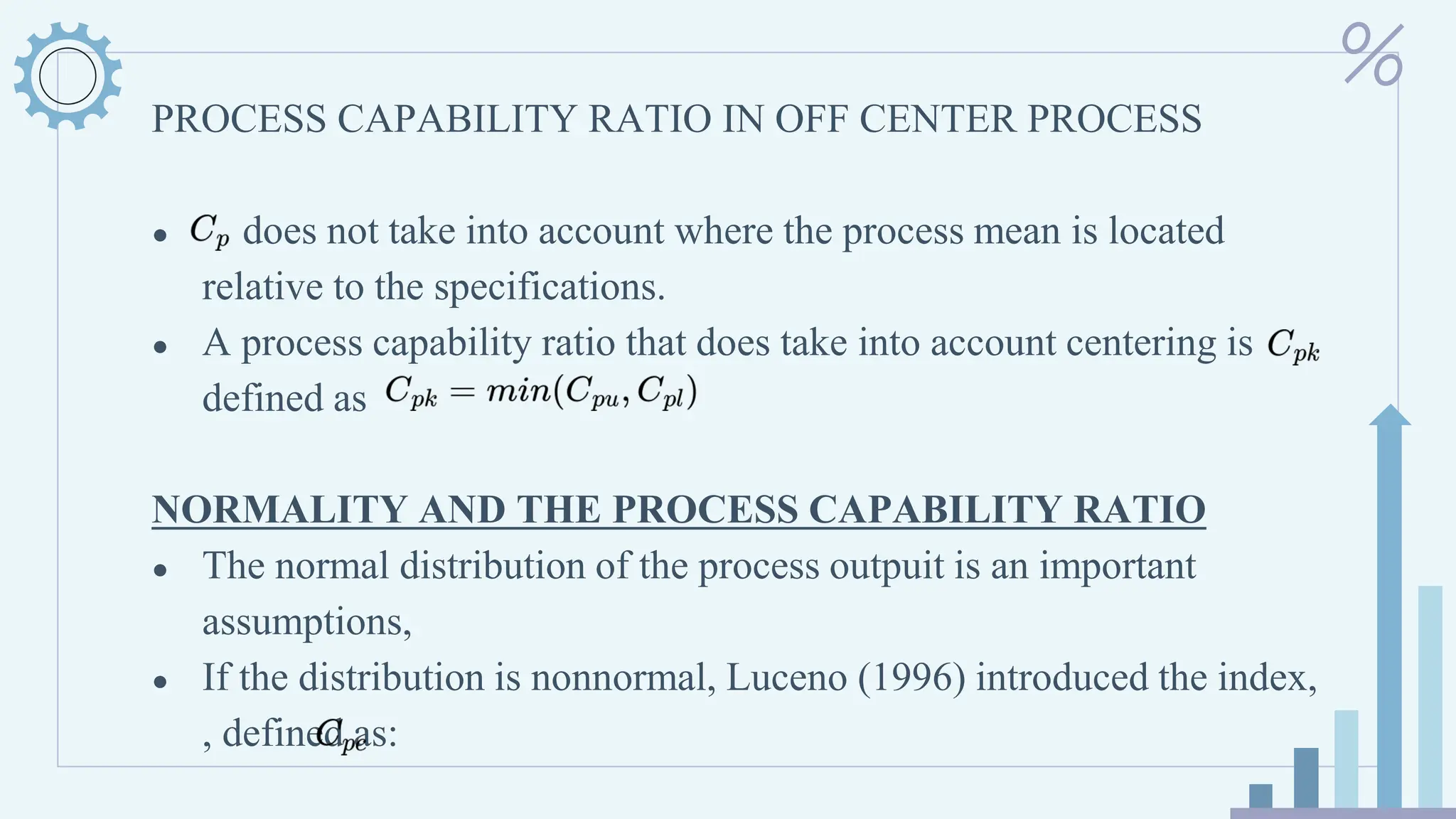 PROCESS CAPABILITY RATIO IN OFF CENTER PROCESS
● does not take into account where the process mean is located
relative to the specifications.
● A process capability ratio that does take into account centering is
defined as
NORMALITY AND THE PROCESS CAPABILITY RATIO
● The normal distribution of the process outpuit is an important
assumptions,
● If the distribution is nonnormal, Luceno (1996) introduced the index,
, defined as:
 