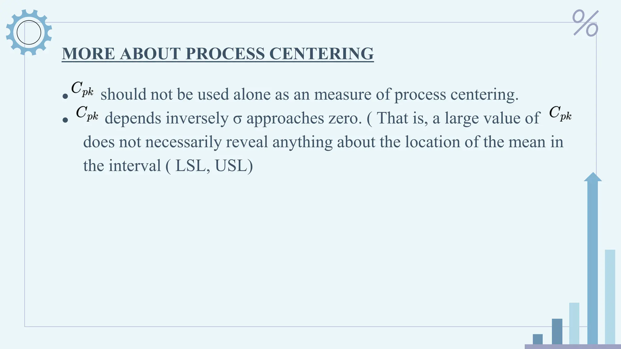 MORE ABOUT PROCESS CENTERING
● should not be used alone as an measure of process centering.
● depends inversely σ approaches zero. ( That is, a large value of
does not necessarily reveal anything about the location of the mean in
the interval ( LSL, USL)
 