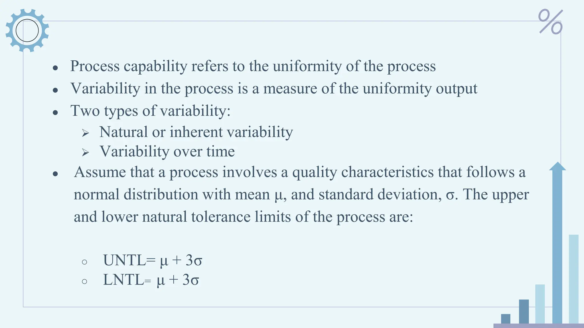 ● Process capability refers to the uniformity of the process
● Variability in the process is a measure of the uniformity output
● Two types of variability:
➢ Natural or inherent variability
➢ Variability over time
● Assume that a process involves a quality characteristics that follows a
normal distribution with mean μ, and standard deviation, σ. The upper
and lower natural tolerance limits of the process are:
○ UNTL= μ + 3σ
○ LNTL= μ + 3σ
 