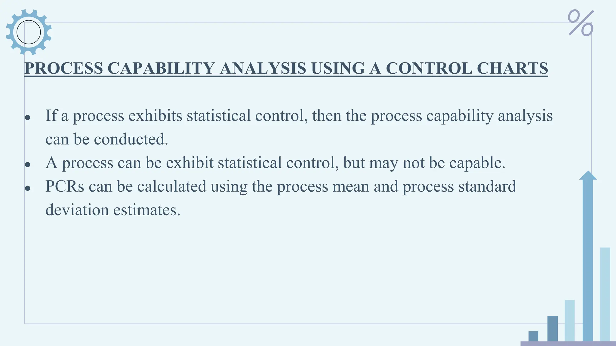 PROCESS CAPABILITY ANALYSIS USING A CONTROL CHARTS
● If a process exhibits statistical control, then the process capability analysis
can be conducted.
● A process can be exhibit statistical control, but may not be capable.
● PCRs can be calculated using the process mean and process standard
deviation estimates.
 