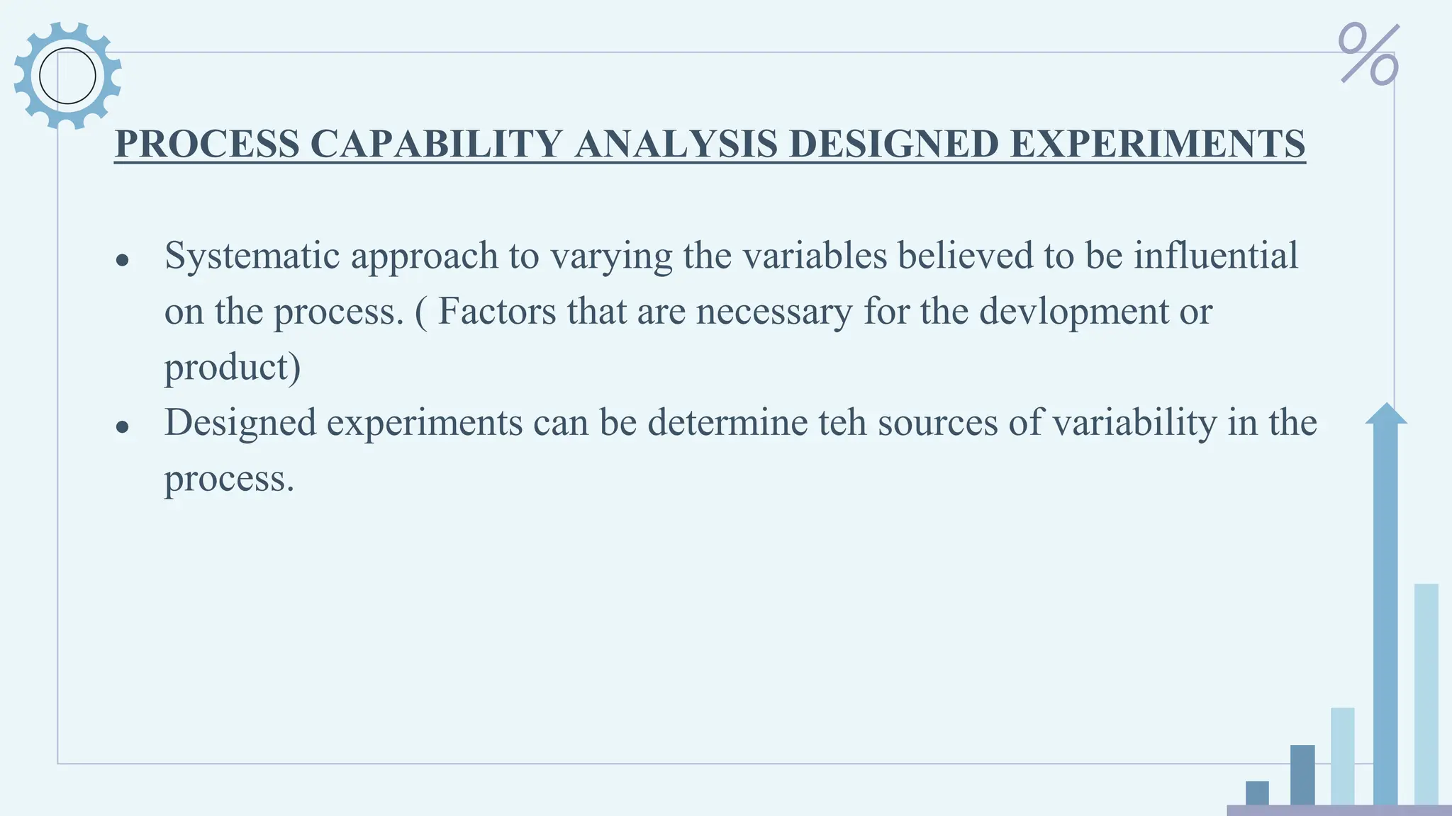 PROCESS CAPABILITY ANALYSIS DESIGNED EXPERIMENTS
● Systematic approach to varying the variables believed to be influential
on the process. ( Factors that are necessary for the devlopment or
product)
● Designed experiments can be determine teh sources of variability in the
process.
 