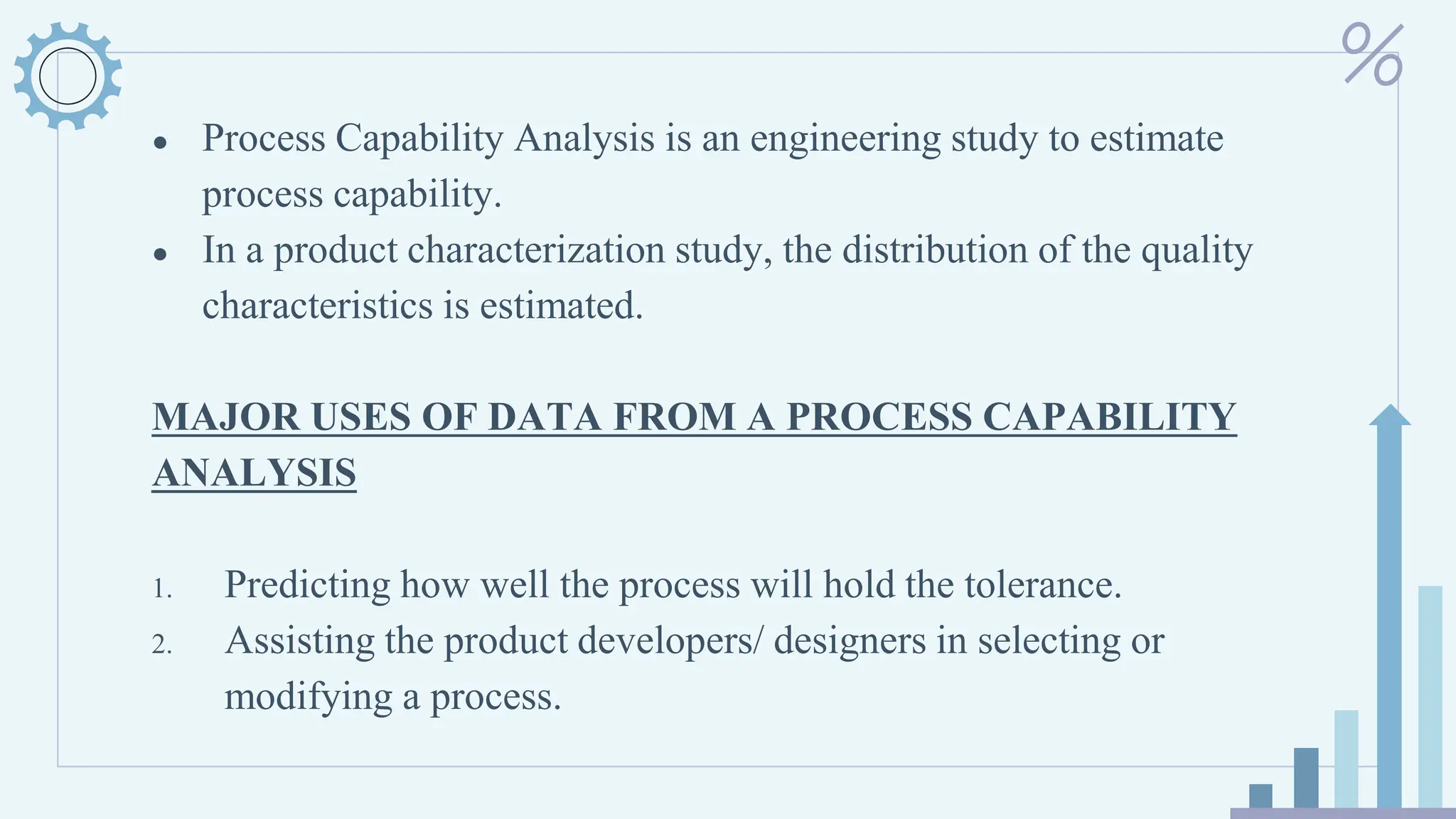 ● Process Capability Analysis is an engineering study to estimate
process capability.
● In a product characterization study, the distribution of the quality
characteristics is estimated.
MAJOR USES OF DATA FROM A PROCESS CAPABILITY
ANALYSIS
1. Predicting how well the process will hold the tolerance.
2. Assisting the product developers/ designers in selecting or
modifying a process.
 