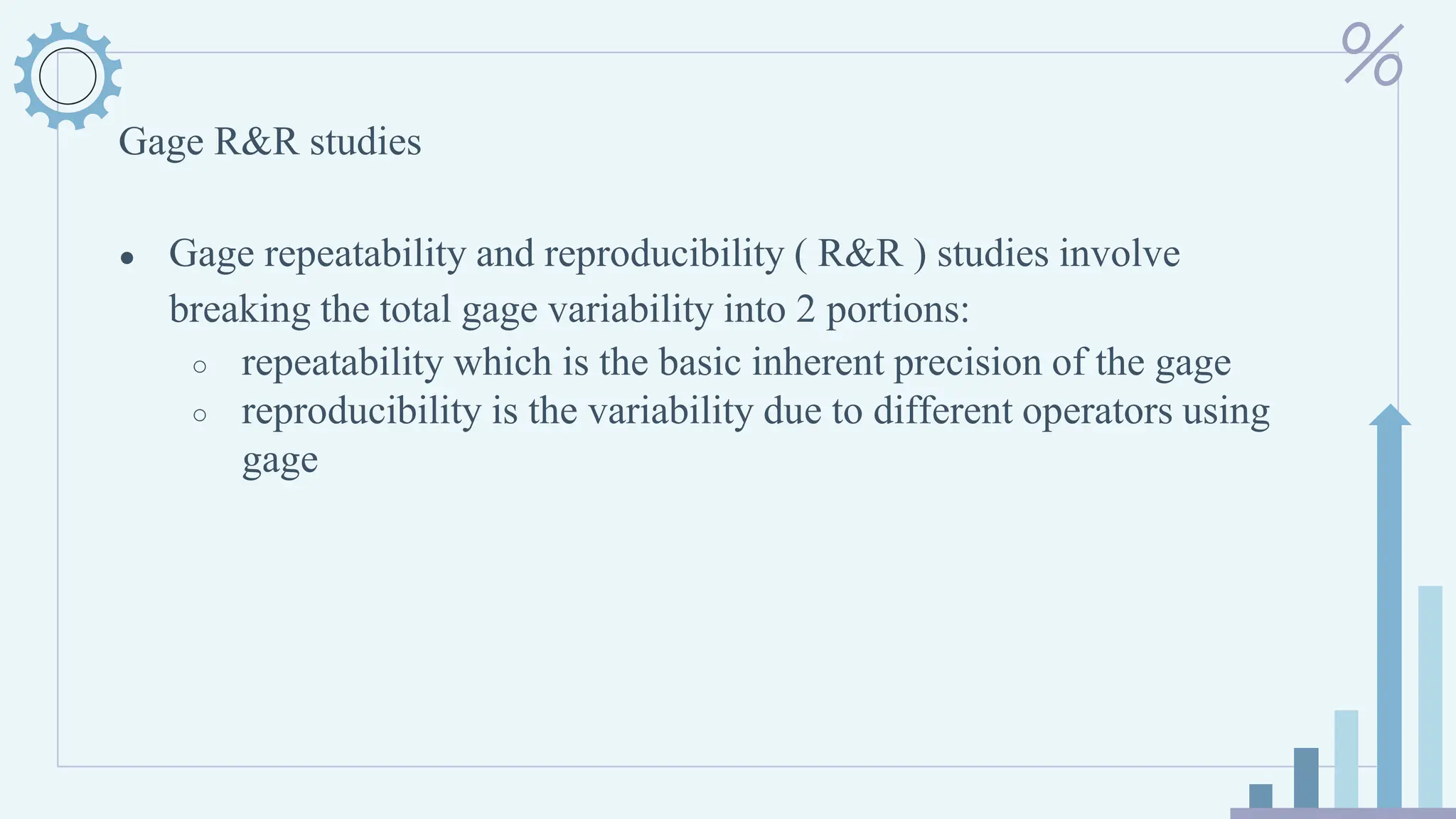Gage R&R studies
● Gage repeatability and reproducibility ( R&R ) studies involve
breaking the total gage variability into 2 portions:
○ repeatability which is the basic inherent precision of the gage
○ reproducibility is the variability due to different operators using
gage
 