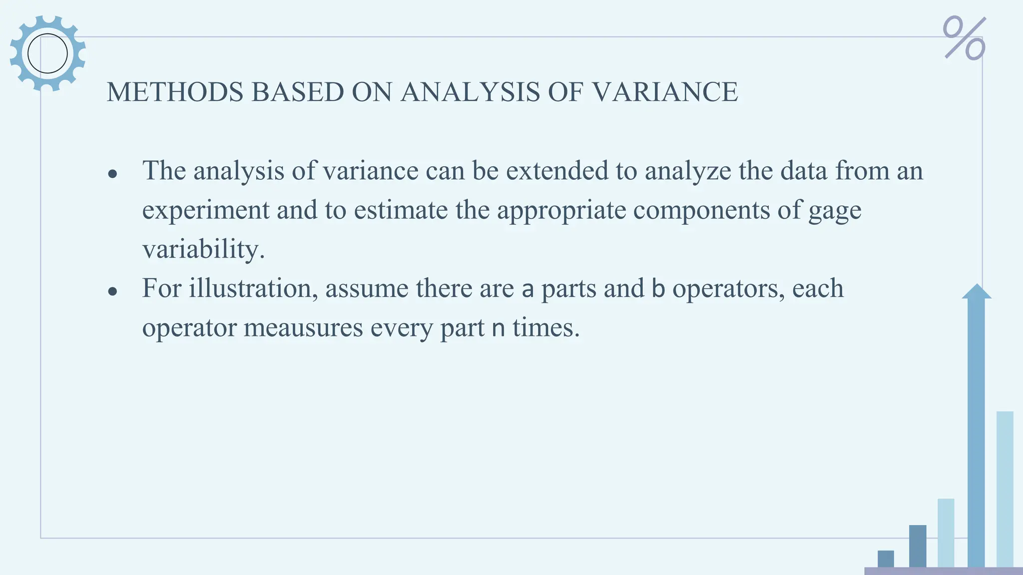 METHODS BASED ON ANALYSIS OF VARIANCE
● The analysis of variance can be extended to analyze the data from an
experiment and to estimate the appropriate components of gage
variability.
● For illustration, assume there are a parts and b operators, each
operator meausures every part n times.
 