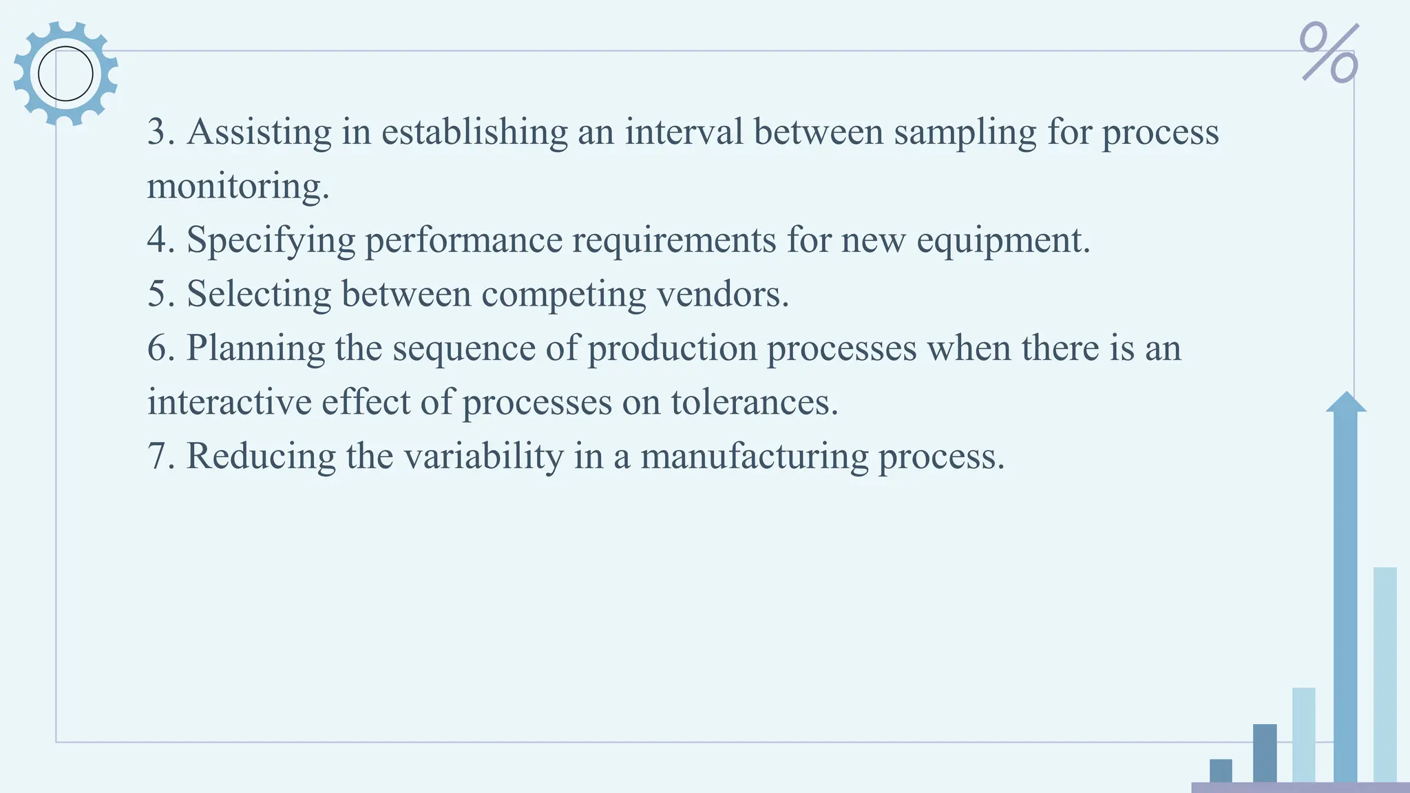 3. Assisting in establishing an interval between sampling for process
monitoring.
4. Specifying performance requirements for new equipment.
5. Selecting between competing vendors.
6. Planning the sequence of production processes when there is an
interactive effect of processes on tolerances.
7. Reducing the variability in a manufacturing process.
 