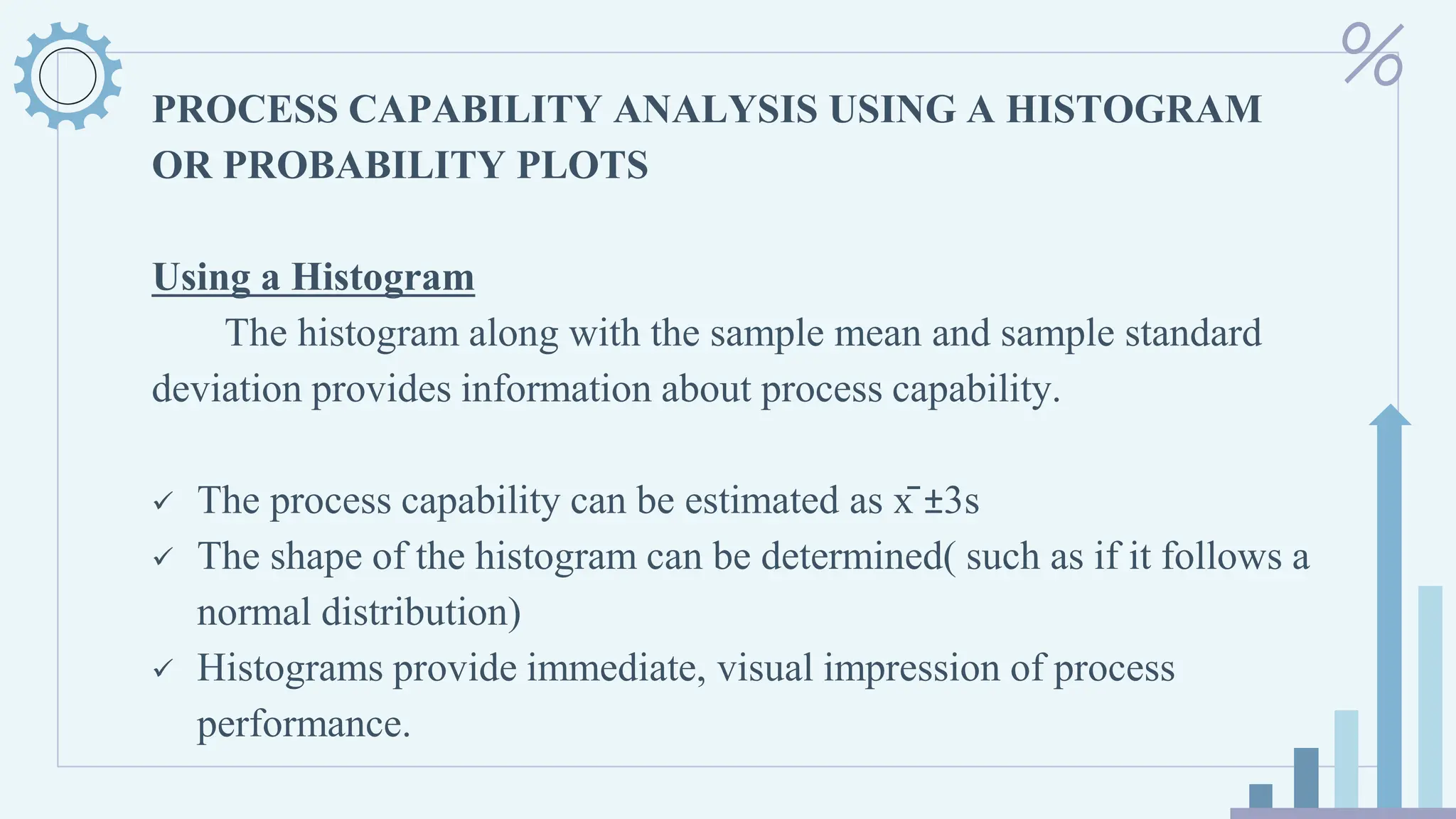 PROCESS CAPABILITY ANALYSIS USING A HISTOGRAM
OR PROBABILITY PLOTS
Using a Histogram
The histogram along with the sample mean and sample standard
deviation provides information about process capability.
✓ The process capability can be estimated as x̄ ±3s
✓ The shape of the histogram can be determined( such as if it follows a
normal distribution)
✓ Histograms provide immediate, visual impression of process
performance.
 