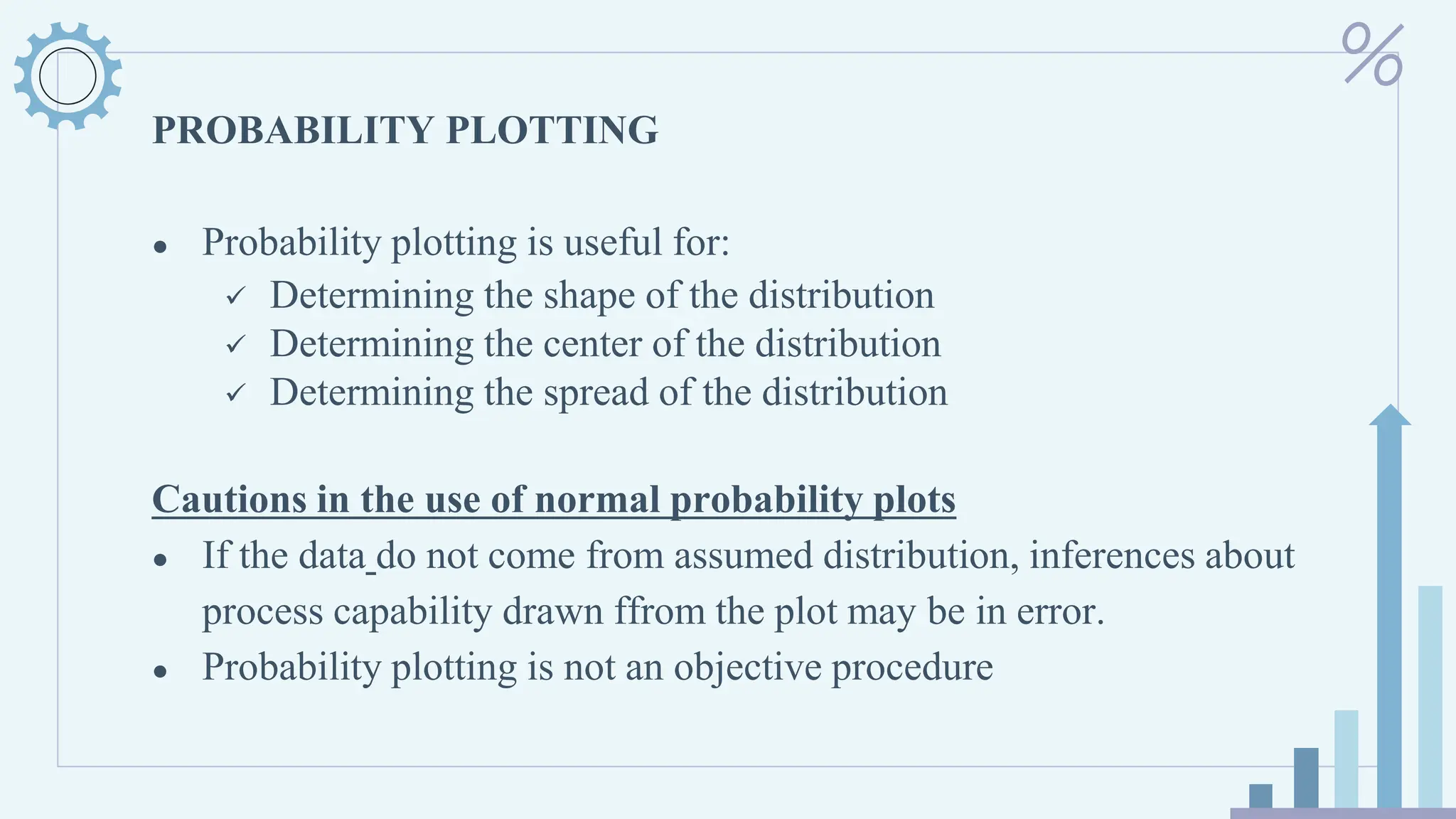 PROBABILITY PLOTTING
● Probability plotting is useful for:
✓ Determining the shape of the distribution
✓ Determining the center of the distribution
✓ Determining the spread of the distribution
Cautions in the use of normal probability plots
● If the data do not come from assumed distribution, inferences about
process capability drawn ffrom the plot may be in error.
● Probability plotting is not an objective procedure
 