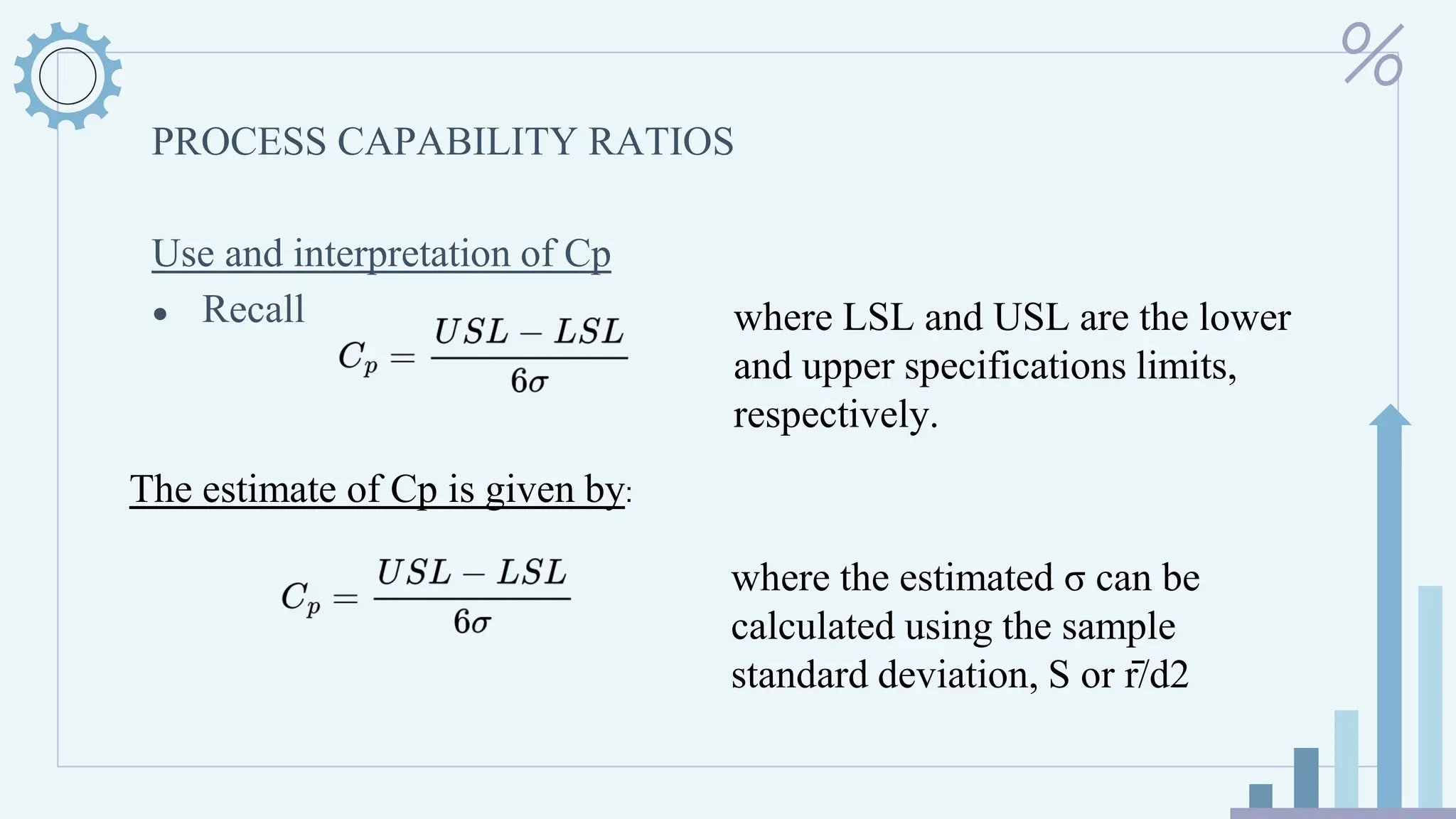 PROCESS CAPABILITY RATIOS
Use and interpretation of Cp
● Recall where LSL and USL are the lower
and upper specifications limits,
respectively.
The estimate of Cp is given by:
where the estimated σ can be
calculated using the sample
standard deviation, S or r̄/d2
 