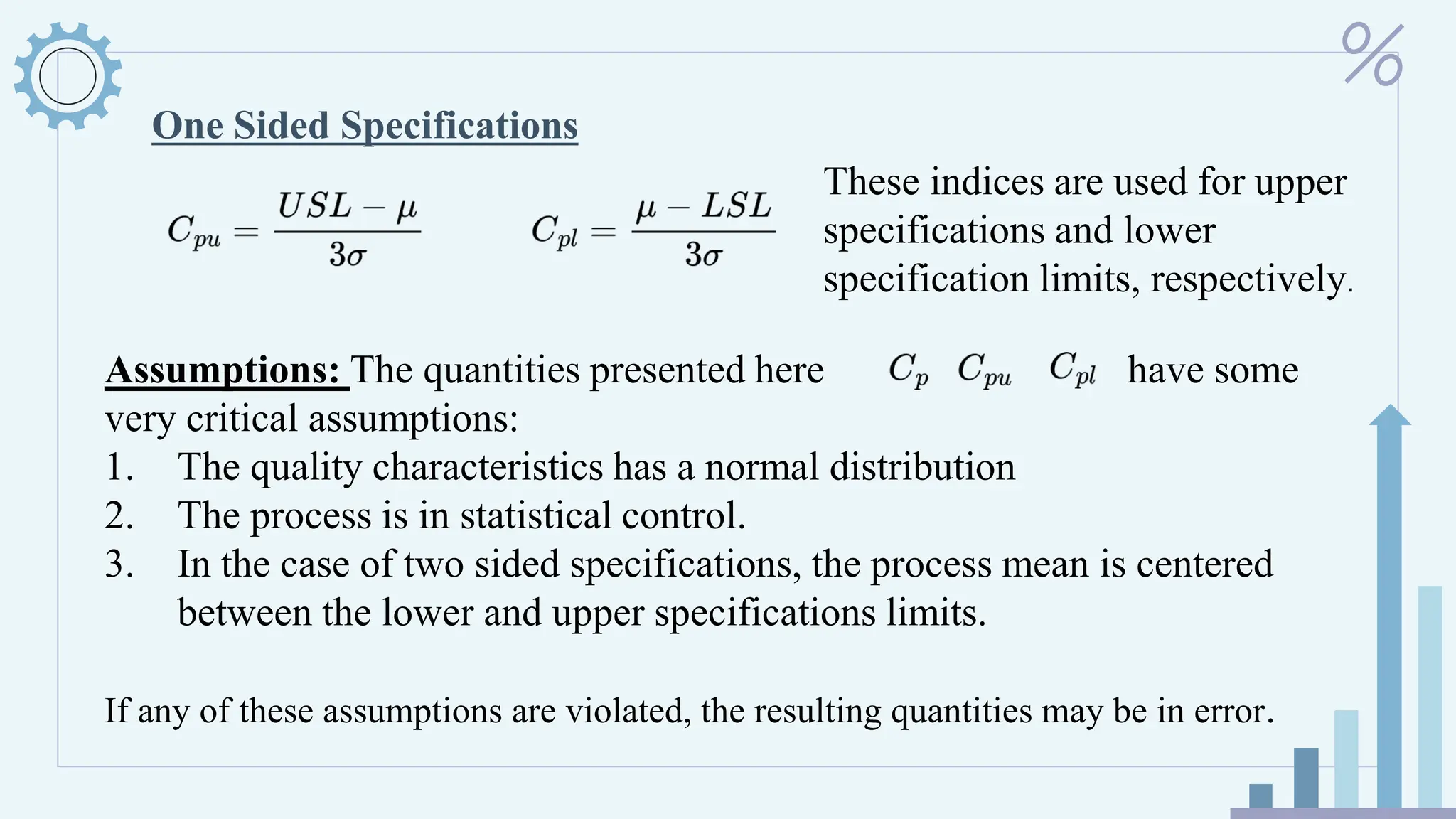 One Sided Specifications
These indices are used for upper
specifications and lower
specification limits, respectively.
Assumptions: The quantities presented here have some
very critical assumptions:
1. The quality characteristics has a normal distribution
2. The process is in statistical control.
3. In the case of two sided specifications, the process mean is centered
between the lower and upper specifications limits.
If any of these assumptions are violated, the resulting quantities may be in error.
 