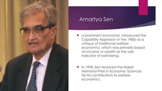 Amartya Sen
 a prominent economist, introduced the
Capability Approach in the 1980s as a
critique of traditional welfare
economics, which was primarily based
on income or wealth as the sole
indicator of well-being.
 In 1998, Sen received the Nobel
Memorial Prize in Economic Sciences
for his contributions to welfare
economics.
 