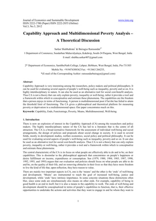 Journal of Economics and Sustainable Development                                                www.iiste.org
ISSN 2222-1700 (Paper) ISSN 2222-2855 (Online)
Vol.3, No.3, 2012

Capability Approach and Multidimensional Poverty Analysis –
                                 A Theoretical Discussion

                               Sarkar Shubhabrata1 & Bairagya Ramsundar2*
 1 Department of Commerce, Sundarban Mahavidyalaya, Kakdwip, South-24 Pargana, West Bengal, India
                                        E-mail: shubha.sarkar407@gmail.com


  2* Department of Economics, SambhuNath College, Labpur, Birbhum, West Bengal, India, Pin-731303
                             Mobile No. +919474308362 Fax: +913463 266255,
                  *(E-mail of the Corresponding Author: ramsundarbairagya@gmail.com)


Abstract
Capability Approach is very interesting among the researchers, policy makers and political philosophers. It
can be used for evaluating several aspects of people’s well-being such as inequality, poverty and so on. It is
highly interdisciplinary in nature. It can also be used as an alternative tool for social cost-benefit analysis.
Thus CA is not a theory that can only explain poverty, inequality or well-being, rather it provides a tool and
a framework within which to conceptualize and estimate these phenomena. The capabilities are the freedom
that a person enjoys in terms of functioning. A person is multidimensional poor if he/she has failed to attain
the threshold limit of functioning. The CA gives a philosophical and theoretical platform for measuring
poverty or deprivation in a multidimensional space. Our paper concentrates much on this.
Keywords: Capability, Ends, Functionings, Poverty, Means, Multidimensional, Well-being.


1. Introduction
There is now an explosion of interest in the Capability Approach (CA) among the researchers and policy
makers. The highly interdisciplinary nature of the CA has led to a literature that is the centre of all
attraction. The CA is a broad normative framework for the assessment of individual well-being and social
arrangements, the design of policies and proposals about social change in society. It is used in several
fields, mostly in development studies, welfare economics, social policy and political philosophy. It can be
used for evaluating several aspects of people’s well-being such as inequality, poverty and so on. It can also
be used as an alternative tool for social cost-benefit analysis. Thus CA is not a theory that can only explain
poverty, inequality or well-being, rather it provides a tool and a framework within which to conceptualize
and estimate these phenomena.
The central characteristic of the CA is its focus on what people are effectively able to do and to be; on their
capabilities. This is dissimilar to the philosophical approach that concentrates on people’s happiness or
desire fulfillment on income, expenditures or consumption. Sen (1979, 1980, 1984, 1985, 1987, 1990,
1992, 1993, and 1995) argues that our evaluation and policies should focus on what people are able to do
and be, on the quality of their life, and on removing obstacles in their lives so that they have more freedom
to live the kind of life that, upon reflection, they have reason to value.
There are mainly two important aspects in CA, one is the ‘means’ and the other is the ‘ends’ of well-being
and development. ‘Means’ are instrumental to reach the goal of increased well-being, justice and
development, while ‘ends’ have intrinsic importance. In some concrete situations these distinctions often
blur, since some ends are simultaneously also means on other ends. For example, capability of being in
good health is an end in itself, but it is also a means to the capability to work. The ends of well-being and
development should be conceptualized in terms of people’s capabilities to function, that is, their effective
opportunities to undertake the actions and activities that they want to engage in and be whom they want to



                                                       1
 