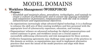 8. Workforce Management (WORKFORCE)
Purpose:
Establish and maintain plans, procedures, technologies, and controls to
create a culture of cybersecurity and to ensure the ongoing suitability
and competence of personnel, commensurate with the risk to critical
infrastructure and organizational objectives.
As organizations increasingly adopt advanced digital technology, it is a challenge
to enhance the skill sets of their existing workforce and hire personnel with the
appropriate level of cybersecurity experience, education, and training.
Organizations’ reliance on advanced technology for digital communications and
control continues to grow, and workforce issues are a crucial aspect of
successfully addressing cybersecurity and risk management for these systems.
Collective bargaining agreements may challenge some aspects of the practices in
this domain as written, so organizations may need to implement alternative
practices that meet the intent of the model practices and align with those
agreements.
 