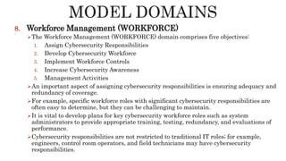 8. Workforce Management (WORKFORCE)
The Workforce Management (WORKFORCE) domain comprises five objectives:
1. Assign Cybersecurity Responsibilities
2. Develop Cybersecurity Workforce
3. Implement Workforce Controls
4. Increase Cybersecurity Awareness
5. Management Activities
An important aspect of assigning cybersecurity responsibilities is ensuring adequacy and
redundancy of coverage.
For example, specific workforce roles with significant cybersecurity responsibilities are
often easy to determine, but they can be challenging to maintain.
It is vital to develop plans for key cybersecurity workforce roles such as system
administrators to provide appropriate training, testing, redundancy, and evaluations of
performance.
Cybersecurity responsibilities are not restricted to traditional IT roles; for example,
engineers, control room operators, and field technicians may have cybersecurity
responsibilities.
 