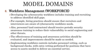 8. Workforce Management (WORKFORCE)
Developing the cybersecurity workforce includes training and recruiting
to address identified skill gaps.
For example, hiring practices should ensure that recruiters and
interviewers are aware of cybersecurity workforce needs.
Also, personnel (and contractors) should receive periodic security
awareness training to reduce their vulnerability to social engineering and
other threats.
The effectiveness of training and awareness activities should be
evaluated, and improvements should be made as needed.
Implementing workforce controls includes personnel vetting, such as
background checks, with extra vetting performed for positions that have
access to assets needed to deliver an essential service.
 