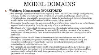 8. Workforce Management (WORKFORCE)
For example, system administrators typically have the ability to change configuration
settings, modify or delete log files, create new accounts, and change passwords on
critical systems, and specific measures are taken for protection of these systems from
accidental or malicious behaviour by this category of personnel.
Increasing the cybersecurity awareness of the workforce is as important as technological
approaches for improving the cybersecurity of the organization.
The threat of a cyber attack to an organization often starts with gaining some foothold
into a company’s IT or OT systems, for example, by gaining the trust of an unwary
employee or contractor who then introduces media or devices into the organization’s
networks.
The organization should share information with its workforce on methods and
techniques to identify suspicious behaviour, avoid spam and spear phishing, and
recognize social engineering attacks to avoid providing information about the
organization to potential adversaries.
For example, an internal website could provide information about new threats and
vulnerabilities in the industry. If no information on threats, vulnerabilities, and best
practices is shared with the workforce, personnel may become lax about security
processes and procedures.
 