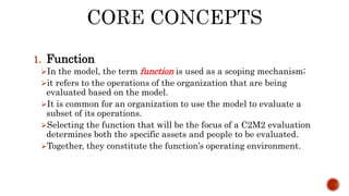1. Function
In the model, the term function is used as a scoping mechanism;
it refers to the operations of the organization that are being
evaluated based on the model.
It is common for an organization to use the model to evaluate a
subset of its operations.
Selecting the function that will be the focus of a C2M2 evaluation
determines both the specific assets and people to be evaluated.
Together, they constitute the function’s operating environment.
 