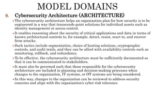 9. Cybersecurity Architecture (ARCHITECTURE)
The cybersecurity architecture helps an organization plan for how security is to be
engineered in a way that transcends point solutions for individual assets such as
identity management or access control.
It enables reasoning about the security of critical applications and data in terms of
known architectural controls to, for example, detect, resist, react to, and recover
from attacks.
Such tactics include segmentation, choice of hosting solutions, cryptographic
controls, and audit trails, and they can be allied with availability controls such as
monitoring, rollback, and redundancy.
To be effective, the cybersecurity architecture must be sufficiently documented so
that it can be communicated to stakeholders.
It must also be governed such that those responsible for the cybersecurity
architecture are included in planning and decision-making processes when
changes to the organization, IT systems, or OT systems are being considered.
In this way, changes to the organization can be reviewed to address security
concerns and align with the organization’s cyber risk tolerance.
 