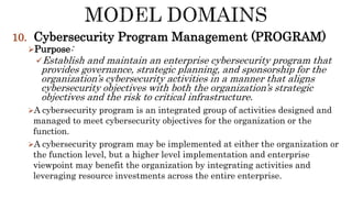 10. Cybersecurity Program Management (PROGRAM)
Purpose:
Establish and maintain an enterprise cybersecurity program that
provides governance, strategic planning, and sponsorship for the
organization’s cybersecurity activities in a manner that aligns
cybersecurity objectives with both the organization’s strategic
objectives and the risk to critical infrastructure.
A cybersecurity program is an integrated group of activities designed and
managed to meet cybersecurity objectives for the organization or the
function.
A cybersecurity program may be implemented at either the organization or
the function level, but a higher level implementation and enterprise
viewpoint may benefit the organization by integrating activities and
leveraging resource investments across the entire enterprise.
 