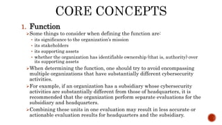 1. Function
Some things to consider when defining the function are:
• its significance to the organization’s mission
• its stakeholders
• its supporting assets
• whether the organization has identifiable ownership (that is, authority) over
its supporting assets
When determining the function, one should try to avoid encompassing
multiple organizations that have substantially different cybersecurity
activities.
For example, if an organization has a subsidiary whose cybersecurity
activities are substantially different from those of headquarters, it is
recommended that the organization perform separate evaluations for the
subsidiary and headquarters.
Combining these units in one evaluation may result in less accurate or
actionable evaluation results for headquarters and the subsidiary.
 