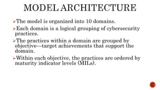 The model is organized into 10 domains.
Each domain is a logical grouping of cybersecurity
practices.
The practices within a domain are grouped by
objective—target achievements that support the
domain.
Within each objective, the practices are ordered by
maturity indicator levels (MILs).
 
