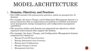 1. Domains, Objectives, and Practices
The C2M2 includes 342 cybersecurity practices, which are grouped into 10
domains.
For example, the Asset, Change, and Configuration Management domain is a
group of practices that an organization can perform to establish and mature
asset management, change management, and configuration management
capabilities.
The practices within each domain are organized into objectives, which
represent achievements that support the domain.
For example, the Asset, Change, and Configuration Management domain
comprises five objectives:
1. Manage IT and OT Asset Inventory
2. Manage Information Asset Inventory
3. Manage Asset Configuration
4. Manage Changes to Assets
5. Management Activities
 