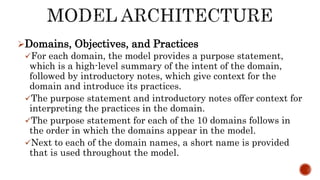 Domains, Objectives, and Practices
For each domain, the model provides a purpose statement,
which is a high-level summary of the intent of the domain,
followed by introductory notes, which give context for the
domain and introduce its practices.
The purpose statement and introductory notes offer context for
interpreting the practices in the domain.
The purpose statement for each of the 10 domains follows in
the order in which the domains appear in the model.
Next to each of the domain names, a short name is provided
that is used throughout the model.
 