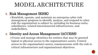 3. Risk Management (RISK)
Establish, operate, and maintain an enterprise cyber risk
management program to identify, analyse, and respond to cyber
risk the organization is subject to, including its business units,
subsidiaries, related interconnected infrastructure, and
stakeholders.
4. Identity and Access Management (ACCESS)
Create and manage identities for entities that may be granted
logical or physical access to the organization’s assets. Control
access to the organization’s assets, commensurate with the risk to
critical infrastructure and organizational objectives.
 