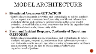 5. Situational Awareness (SITUATION)
Establish and maintain activities and technologies to collect, analyse,
alarm, report, and use operational, security, and threat information,
including status and summary information from the other model
domains, to establish situational awareness for both the organization’s
operational state and cybersecurity state.
6. Event and Incident Response, Continuity of Operations
(RESPONSE)
Establish and maintain plans, procedures, and technologies to detect,
analyse, mitigate, respond to, and recover from cybersecurity events
and incidents, and to sustain operations during cybersecurity incidents,
commensurate with the risk to critical infrastructure and
organizational objectives.
 