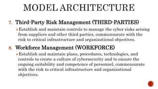 7. Third-Party Risk Management (THIRD-PARTIES)
Establish and maintain controls to manage the cyber risks arising
from suppliers and other third parties, commensurate with the
risk to critical infrastructure and organizational objectives.
8. Workforce Management (WORKFORCE)
Establish and maintain plans, procedures, technologies, and
controls to create a culture of cybersecurity and to ensure the
ongoing suitability and competence of personnel, commensurate
with the risk to critical infrastructure and organizational
objectives.
 