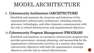 9. Cybersecurity Architecture (ARCHITECTURE)
Establish and maintain the structure and behaviour of the
organization’s cybersecurity architecture, including controls,
processes, technologies, and other elements, commensurate with
the risk to critical infrastructure and organizational objectives.
10.Cybersecurity Program Management (PROGRAM)
Establish and maintain an enterprise cybersecurity program that
provides governance, strategic planning, and sponsorship for the
organization’s cybersecurity activities in a manner that aligns
cybersecurity objectives with both the organization’s strategic
objectives and the risk to critical infrastructure.
 